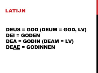 DEUS = GOD (DEUM = GOD, LV)
DEI = GODEN
DEA = GODIN (DEAM = LV)
DEAE = GODINNEN
LATIJN
 