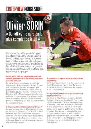 L’INTERVIEWROUGE&NOIR
Vainqueur de la Coupe de la Ligue
avec Nancy en 2006, Olivier Sorin a
connu le très haut niveau à Auxerre
où il a notamment disputé la Ligue
des Champions en 2010. Doublure de
Benoît Costil cette saison, le gardien
rennais apporte aujourd’hui toute son
expérience au groupe.
Olivier, après avoir été longtemps numéro 1 à
Auxerre, comment vis-tu ton nouveau rôle sous
le maillot rennais ?
En signant ici, je connaissais le projet. Le
discours des dirigeants avait été clair. En tant
que compétiteur, j’aurais aimé participer
par exemple aux matchs de coupes, mais je
prends beaucoup de plaisir à l’entraînement.
Christophe Revel (coach des gardiens) m’avait
présenté ce challenge en m’expliquant que je
serai le numéro 2 mais qu’il allait aussi me
proposer de faire évoluer mon jeu, notamment
au niveau technique.
À 33 ans, tu étais prêt à révolutionner ton jeu ?
Lors de notre rencontre, Christophe m’a tenu
un discours original qui m’a intéressé. Il a une
méthode de travail particulière. J’ai connu
dans ma carrière six entraineurs des gardiens
et c’est la première fois que je vois une telle
différence d’approche ! Je suis reparti de zéro
et je ne le regrette pas.
À quel niveau ? La prise de balle, la lecture des
trajectoires ?
Dans tous les domaines et je me suis donné à
fond ! Christophe a l’œil et il ne lâche rien.
Il est sûr de lui et ça fonctionne. On travaille
dur à chaque séance.
Au regard de ton expérience, que penses-tu de
ce groupe rennais ?
La chose principale que j’ai apprise dans le
football est la notion du collectif. Pour réussir
c’est fondamental. J’ai vécu deux aventures
humaines. L’une avec Auxerre et l’autre avec
Nancy. Et comme par hasard, c’est durant
cette période que l’on a obtenu nos meilleurs
résultats. Avec Auxerre, on se qualifie pour
la Ligue des Champions et avec Nancy on
gagne la Coupe de la Ligue. Un collectif, c’est
avant tout un groupe qui dégage des valeurs
fortes comme la solidarité, la tolérance,
l’abnégation…
OlivierSORIN«Benoîtestlegardienle
pluscompletdelaL1 »
2
 
