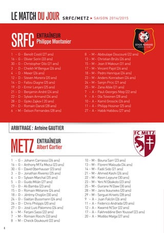 SRFC/METZ SAISON 2014/2015LEMATCHDUJOUR
1	 -	G	-	Johann Carrasso (26 ans)
16	-	G	-	Anthony M’Fa Mezui (23 ans)
30	-	G	-	David Oberhauser (23 ans)
3	 -	D	-	Jonathan Rivierez (25 ans)
4	 -	D	-	Sylvain Marchal (35 ans)
5	 -	D	-	Guido Milán (27 ans)
13	-	D	-	Ali Bamba (23 ans)
15	-	D	-	Romain Métanire (24 ans)
18	-	D	-	Jérémy Choplin (30 ans)
24	-	D	-	Gaëtan Bussmann (24 ans)
26	-	D	-	Chris Philipps (20 ans)
27	-	D	-	José Luis Palomino (24 ans)
6	 -	M	-	Ferjani Sassi (22 ans)
7	 -	M	-	Romain Rocchi (33 ans)
8	 -	M	-	Cheick Doukouré (22 ans)
10	-	M	-	Bouna Sarr (23 ans)
13	-	M	-	Florent Malouda (34 ans)
14	-	M	-	Fadil Sido (21 ans)
21	-	M	-	Ahmed Kashi (26 ans)
22	-	M	-	Kevin Lejeune (30 ans)
23	-	M	-	Yeni N’Gbakoto (23 ans)
25	-	M	-	Guirane N’Daw (30 ans)
28	-	M	-	Janis Ikaunieks (20 ans)
29	-	M	-	Sergueï Krivets (28 ans)
9	 -	 A	-	Juan Falcón (26 ans)
11	-	 A	-	Federico Andrada (20 ans)
12	-	 A	-	Kwamé N’Sor (22 ans)
17	-	 A	-	Fakhreddine Ben Youssef (23 ans)
20	-	 A	-	Modibo Maïga (27 ans)
SRFC
METZ
ENTRAÎNEUR
PhilippeMontanier
ARBITRAGE: AntoineGAUTIER
ENTRAÎNEUR
AlbertCartier
1	 -	G	-	Benoît Costil (27 ans)
16	-	G	-	Olivier Sorin (33 ans)
30	-	G	-	Christopher Dilo (21 ans)
3	 -	D	-	Cheikh M’Bengue (26 ans)
4	 -	D	-	Mexer (26 ans)
12	-	D	-	Steven Moreira (20 ans)
14	-	D	-	Fallou Diagne (25 ans)
19 - D - Ermir Lenjani (25 ans)
21	-	D	-	Benjamin André (24 ans)
22	-	D	-	Sylvain Armand (34 ans)
28	-	D	-	Gjoko Zajkov ( 20 ans)
29	-	D	-	Romain Danzé (28 ans)
6	 -	M	-	Gelson Fernandes (28 ans)
8	 -	M	-	Abdoulaye Doucouré (22 ans)
13	-	M	-	Christian Brüls (26 ans)
15	-	M	-	Jean II Makoun (31 ans)
17	-	M	-	Vincent Pajot (24 ans)
18	-	M	-	Pedro Henrique (24 ans)
23	-	M	-	Anders Konradsen (24 ans)
24	-	M	-	Sanjin Prcic (21 ans)
25	-	M	-	Zana Allée (21 ans)
7	 -	 A	-	Paul-Georges Ntep (22 ans)
9	 -	 A	-	Ola Toivonen (28 ans)
10	-	 A	-	Kamil Grosicki (26 ans)
11	-	 A	-	Philipp Hosiner (25 ans)
27	-	 A	-	Habib Habibou (27 ans)
4
 