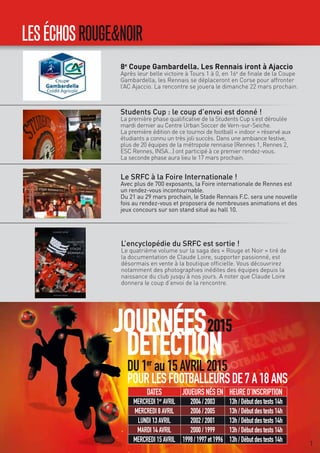 tA
LESÉCHOSROUGE&NOIR
L’encyclopédie du SRFC est sortie !
Le quatrième volume sur la saga des « Rouge et Noir » tiré de
la documentation de Claude Loire, supporter passionné, est
désormais en vente à la boutique officielle. Vous découvrirez
notamment des photographies inédites des équipes depuis la
naissance du club jusqu’à nos jours. A noter que Claude Loire
donnera le coup d’envoi de la rencontre.
Students Cup : le coup d’envoi est donné !
La première phase qualificative de la Students Cup s’est déroulée
mardi dernier au Centre Urban Soccer de Vern-sur-Seiche.
La première édition de ce tournoi de football « indoor » réservé aux
étudiants a connu un très joli succès. Dans une ambiance festive,
plus de 20 équipes de la métropole rennaise (Rennes 1, Rennes 2,
ESC Rennes, INSA...) ont participé à ce premier rendez-vous.
La seconde phase aura lieu le 17 mars prochain.
Le SRFC à la Foire Internationale !
Avec plus de 700 exposants, la Foire internationale de Rennes est
un rendez-vous incontournable.
Du 21 au 29 mars prochain, le Stade Rennais F.C. sera une nouvelle
fois au rendez-vous et proposera de nombreuses animations et des
jeux concours sur son stand situé au hall 10.
8e
Coupe Gambardella. Les Rennais iront à Ajaccio
Après leur belle victoire à Tours 1 à 0, en 16e
de finale de la Coupe
Gambardella, les Rennais se déplaceront en Corse pour affronter
l’AC Ajaccio. La rencontre se jouera le dimanche 22 mars prochain.
JOURNÉES
DETECTION
2015
DU1er
au15AVRIL2015
POURLESFOOTBALLEURSDE7A18ANS
DATES JOUEURSNÉSEN HEURED’INSCRIPTION
MERCREDI1er
AVRIL 2004/2003 13h/Débutdestests14h
MERCREDI8AVRIL 2006/2005 13h/Débutdestests14h
LUNDI13AVRIL 2002/2001 13h/Débutdestests14h
MARDI14AVRIL 2000/1999 13h/Débutdestests14h
MERCREDI15AVRIL 1998/1997et1996 13h/Débutdestests14h 7
 