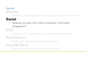 Agenda
Display
• Viewability, Campaign types & goals, Measuring lift, Cross-channel
Social
• Targeting, Ad types, Don’t call it a comeback, Post length,
”Engagement”
SEO
• Redirects, Old vs. New URL’s, Views, NotSetNotSetNotSet
Paid Search
• Match types, Cannibalization, Complimentary
How We Do It
• Elite Academy, Generalists, Emotional Quotient
 