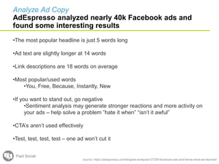 source: https://adespresso.com/blog/we-analyzed-37259-facebook-ads-and-heres-what-we-learned/
•The most popular headline is just 5 words long
•Ad text are slightly longer at 14 words
•Link descriptions are 18 words on average
•Most popular/used words
•You, Free, Because, Instantly, New
•If you want to stand out, go negative
•Sentiment analysis may generate stronger reactions and more activity on
your ads – help solve a problem ”hate it when” “isn’t it awful”
•CTA’s aren’t used effectively
•Test, test, test, test – one ad won’t cut it
Paid Social
Analyze Ad Copy
AdEspresso analyzed nearly 40k Facebook ads and
found some interesting results
 