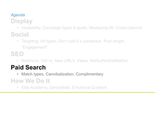 Agenda
Display
• Viewability, Campaign types & goals, Measuring lift, Cross-channel
Social
• Targeting, Ad types, Don’t call it a comeback, Post length,
”Engagement”
SEO
• Redirects, Old vs. New URL’s, Views, NotSetNotSetNotSet
Paid Search
• Match types, Cannibalization, Complimentary
How We Do It
• Elite Academy, Generalists, Emotional Quotient
 
