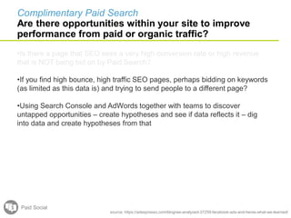 source: https://adespresso.com/blog/we-analyzed-37259-facebook-ads-and-heres-what-we-learned/
•If you find high bounce, high traffic SEO pages, perhaps bidding on keywords
(as limited as this data is) and trying to send people to a different page?
•Using Search Console and AdWords together with teams to discover
untapped opportunities – create hypotheses and see if data reflects it – dig
into data and create hypotheses from that
Paid Social
Complimentary Paid Search
Are there opportunities within your site to improve
performance from paid or organic traffic?
•Is there a page that SEO sees a very high conversion rate or high revenue
that is NOT being bid on by Paid Search?
 