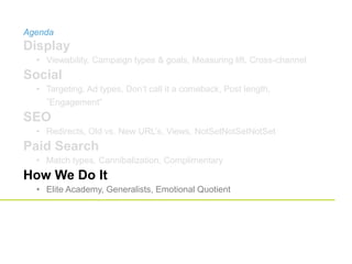 Agenda
Display
• Viewability, Campaign types & goals, Measuring lift, Cross-channel
Social
• Targeting, Ad types, Don’t call it a comeback, Post length,
”Engagement”
SEO
• Redirects, Old vs. New URL’s, Views, NotSetNotSetNotSet
Paid Search
• Match types, Cannibalization, Complimentary
How We Do It
• Elite Academy, Generalists, Emotional Quotient
 