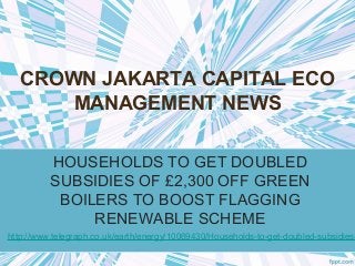 CROWN JAKARTA CAPITAL ECO
MANAGEMENT NEWS
HOUSEHOLDS TO GET DOUBLED
SUBSIDIES OF £2,300 OFF GREEN
BOILERS TO BOOST FLAGGING
RENEWABLE SCHEME
http://www.telegraph.co.uk/earth/energy/10069430/Households-to-get-doubled-subsidies-
 