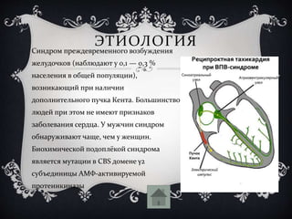 ЭТИОЛОГИЯ
Синдром преждевременного возбуждения
желудочков (наблюдают у 0,1 — 0,3 %
населения в общей популяции),
возникающий при наличии
дополнительного пучка Кента. Большинство
людей при этом не имеют признаков
заболевания сердца. У мужчин синдром
обнаруживают чаще, чем у женщин.
Биохимической подоплёкой синдрома
является мутации в CBS домене γ2
субъединицы АМФ-активируемой
протеинкиназы
 