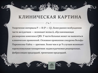 КЛИНИЧЕСКАЯ КАРТИНА
Укорочение интервала P — R (P — Q), более раннее возбуждению
части желудочков — возникает волна Δ, обуславливающая
расширение комплекса QRS. У части больных может не выявляться
клинических проявлений. Основное проявление синдрома Вольфа-
Паркинсона-Уайта — аритмии. Более чем в 50 % случаев возникает
пароксизмальная тахиаритмия: наджелудочковые реципрокные,
фибрилляция предсердий, трепетание предсердий.
 