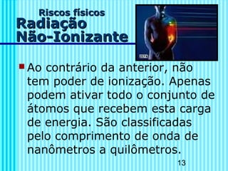 13
Riscos físicosRiscos físicos
RadiaçãoRadiação
Não-IonizanteNão-Ionizante
 Ao contrário da anterior, não
tem poder de ionização. Apenas
podem ativar todo o conjunto de
átomos que recebem esta carga
de energia. São classificadas
pelo comprimento de onda de
nanômetros a quilômetros.
 