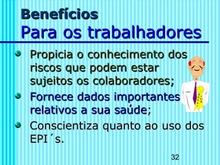 32
BenefíciosBenefícios
Para os trabalhadoresPara os trabalhadores
Propicia o conhecimento dosPropicia o conhecimento dos
riscos que podem estarriscos que podem estar
sujeitos os colaboradores;sujeitos os colaboradores;
Fornece dados importantesFornece dados importantes
relativos a sua saúderelativos a sua saúde;;
Conscientiza quanto ao uso dosConscientiza quanto ao uso dos
EPI´s.EPI´s.
 