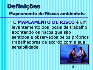 5
DefiniçõesDefinições
Mapeamento de Riscos ambientais:Mapeamento de Riscos ambientais:
 O MAPEAMENTO DE RISCO é um
levantamento dos locais de trabalho
apontando os riscos que são
sentidos e observados pelos próprios
trabalhadores de acordo com a sua
sensibilidade.
 