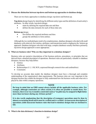 Chapter 9 Database Design
267
7. Discuss the distinction between top-down and bottom-up approaches to database design.
There are two basic approaches to database design: top-down and bottom-up.
Top-down design begins by identifying the different entity types and the definition of each entity's
attributes. In other words, top-down design:
• starts by defining the required data sets and then
• defines the data elements for each of those data sets.
Bottom-up design:
• first defines the required attributes and then
• groups the attributes to form entities.
Although the two methodologies tend to be complementary, database designers who deal with small
databases with relatively few entities, attributes, and transactions tend to emphasize the bottom-up
approach. Database designers who deal with large, complex databases usually find that a primarily
top-down design approach is more appropriate.
8. What are business rules? Why are they important to a database designer?
Business rules are narrative descriptions of the business policies, procedures, or principles that are
derived from a detailed description of operations. Business rules are particularly valuable to database
designers, because they help define:
• Entities
• Attributes
• Relationships (1:1, 1:M, M:N, expressed through connectivities and cardinalities)
• Constraints
To develop an accurate data model, the database designer must have a thorough and complete
understanding of the organization's data requirements. The business rules are very important to the
designer because they enable the designer to fully understand how the business works and what role is
played by data within company operations.
NOTE
Do keep in mind that an ERD cannot always include all the applicable business rules. For
example, although constraints are often crucial, it is often not possible to model them. For
instance, there is no way to model a constraint such as “no pilot may be assigned to flight duties
more than ten hours during any 24-hour period.”
It is also worth emphasizing that the description of (company) operations must be done in
almost excruciating detail and it must be verified and re-verified. An inaccurate description of
operations yields inaccurate business rules that lead to database designs that are destined to
fail.
9. What is the data dictionary's function in database design?
 