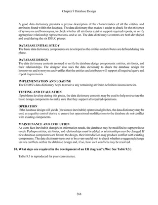 Chapter 9 Database Design
268
A good data dictionary provides a precise description of the characteristics of all the entities and
attributes found within the database. The data dictionary thus makes it easier to check for the existence
of synonyms and homonyms, to check whether all attributes exist to support required reports, to verify
appropriate relationship representations, and so on. The data dictionary's contents are both developed
and used during the six DBLC phases:
DATABASE INITIAL STUDY
The basic data dictionary components are developed as the entities and attributes are defined during this
phase.
DATABASE DESIGN
The data dictionary contents are used to verify the database design components: entities, attributes, and
their relationships. The designer also uses the data dictionary to check the database design for
homonyms and synonyms and verifies that the entities and attributes will support all required query and
report requirements.
IMPLEMENTATION AND LOADING
The DBMS's data dictionary helps to resolve any remaining attribute definition inconsistencies.
TESTING AND EVALUATION
If problems develop during this phase, the data dictionary contents may be used to help restructure the
basic design components to make sure that they support all required operations.
OPERATION
If the database design still yields (the almost inevitable) operational glitches, the data dictionary may be
used as a quality control device to ensure that operational modifications to the database do not conflict
with existing components.
MAINTENANCE AND EVOLUTION
As users face inevitable changes in information needs, the database may be modified to support those
needs. Perhaps entities, attributes, and relationships must be added, or relationships must be changed. If
new database components are fit into the design, their introduction may produce conflict with existing
components. The data dictionary turns out to be a very useful tool to check whether a suggested change
invites conflicts within the database design and, if so, how such conflicts may be resolved.
10. What steps are required in the development of an ER diagram? (Hint: See Table 9.3.)
Table 9.3 is reproduced for your convenience.
 