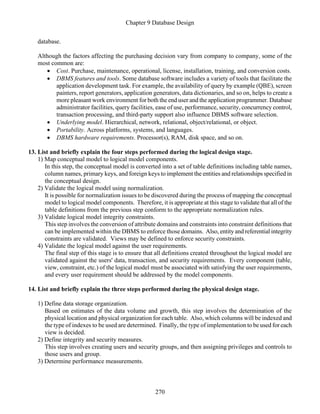 Chapter 9 Database Design
270
database.
Although the factors affecting the purchasing decision vary from company to company, some of the
most common are:
• Cost. Purchase, maintenance, operational, license, installation, training, and conversion costs.
• DBMS features and tools. Some database software includes a variety of tools that facilitate the
application development task. For example, the availability of query by example (QBE), screen
painters, report generators, application generators, data dictionaries, and so on, helps to create a
more pleasant work environment for both the end user and the application programmer. Database
administrator facilities, query facilities, ease of use, performance, security, concurrency control,
transaction processing, and third-party support also influence DBMS software selection.
• Underlying model. Hierarchical, network, relational, object/relational, or object.
• Portability. Across platforms, systems, and languages.
• DBMS hardware requirements. Processor(s), RAM, disk space, and so on.
13. List and briefly explain the four steps performed during the logical design stage.
1) Map conceptual model to logical model components.
In this step, the conceptual model is converted into a set of table definitions including table names,
column names, primary keys, and foreign keys to implement the entities and relationships specified in
the conceptual design.
2) Validate the logical model using normalization.
It is possible for normalization issues to be discovered during the process of mapping the conceptual
model to logical model components. Therefore, it is appropriate at this stage to validate that all of the
table definitions from the previous step conform to the appropriate normalization rules.
3) Validate logical model integrity constraints.
This step involves the conversion of attribute domains and constraints into constraint definitions that
can be implemented within the DBMS to enforce those domains. Also, entity and referential integrity
constraints are validated. Views may be defined to enforce security constraints.
4) Validate the logical model against the user requirements.
The final step of this stage is to ensure that all definitions created throughout the logical model are
validated against the users' data, transaction, and security requirements. Every component (table,
view, constraint, etc.) of the logical model must be associated with satisfying the user requirements,
and every user requirement should be addressed by the model components.
14. List and briefly explain the three steps performed during the physical design stage.
1) Define data storage organization.
Based on estimates of the data volume and growth, this step involves the determination of the
physical location and physical organization for each table. Also, which columns will be indexed and
the type of indexes to be used are determined. Finally, the type of implementation to be used for each
view is decided.
2) Define integrity and security measures.
This step involves creating users and security groups, and then assigning privileges and controls to
those users and group.
3) Determine performance measurements.
 