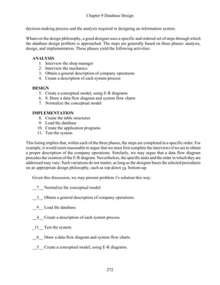 Chapter 9 Database Design
272
decision-making process and the analysis required in designing an information system.
Whatever the design philosophy, a good designer uses a specific and ordered set of steps through which
the database design problem is approached. The steps are generally based on three phases: analysis,
design, and implementation. These phases yield the following activities:
ANALYSIS
1. Interview the shop manager
2. Interview the mechanics
3. Obtain a general description of company operations
4. Create a description of each system process
DESIGN
5. Create a conceptual model, using E-R diagrams
6. 8. Draw a data flow diagram and system flow charts
7. Normalize the conceptual model
IMPLEMENTATION
8. Create the table structures
9. Load the database
10. Create the application programs
11. Test the system.
This listing implies that, within each of the three phases, the steps are completed in a specific order. For
example, it would seem reasonable to argue that we must first complete the interviews if we are to obtain
a proper description of the company operations. Similarly, we may argue that a data flow diagram
precedes the creation of the E-R diagram. Nevertheless, the specific tasks and the order in which they are
addressed may vary. Such variations do not matter, as long as the designer bases the selected procedures
on an appropriate design philosophy, such as top-down vs. bottom-up.
Given this discussion, we may present problem 1's solution this way:
__7__ Normalize the conceptual model.
__3__ Obtain a general description of company operations.
__9__ Load the database.
__4__ Create a description of each system process.
_11__ Test the system.
__6__ Draw a data flow diagram and system flow charts.
__5__ Create a conceptual model, using E-R diagrams.
 
