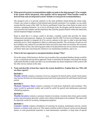 Chapter 9 Database Design
275
d. What general (system) recommendations might you make to the shop manager? (For example.
if the system will be integrated, what modules will be integrated? What benefits would be
derived from such an integrated system? Include several general recommendations.)
The designer's job is to provide solutions to the main problems found during the initial study.
Clearly, any system is subject to both internal and external constraints. For example, we can safely
assume that the owner of the ABC Car Service and Repair Center has a time frame in mind, not to
mention a spending limitation. As is true in all design work, the designer and the business owner
must prioritize the modules and develop those that yield the greatest benefit within the stated time
and development budget constraints.
Keep in mind that it is always useful to develop a modular system that provides for future
enhancement and expansion. Suppose, for example, that the ABC Car Service & Repair company
management decides to integrate all of its service stations in the state in order to provide better
statewide service. Such integration is likely to yield many benefits: The car history of each car will
be available to any station for cars that have been serviced in more than one location; the inventory
of parts will be on-line, thus allowing parts orders to be placed between service stations; mechanics
can better share tips concerning the solution to car maintenance problems, and so on.
e. What is the best approach to conceptual database design? Why?
Given the nature of this business, the best way to produce this conceptual database design would be
to use a centralized and top-down approach. Keep in mind that the designer must keep the design
sufficiently flexible to make sure that it can accommodate any future integration of this system with
the other service stations in the state.
f. Name and describe at least four reports the system should have. Explain their use. Who will
use those reports?
REPORT 1
Monthly Activity contains a summary of service categories by branch and by month. Such reports
may become the basis for forecasting personnel and stock requirements for each branch and for each
period.
REPORT 2
Mechanic Summary Sheet contains a summary of work hours clocked by each mechanic. This
report would be generated weekly and would be useful for payroll and maintenance personnel
scheduling purposes.
REPORT 3
Monthly Inventory contains a summary of parts in inventory, inventory draw-down, parts reorder
points, and information about the vendors who will provide the parts to be reordered. This report will
be especially useful for inventory management purposes.
REPORT 4
Customer Activity contains a breakdown of customers by location, maintenance activity, current
balances, available credit, and so on. This report would be useful to forecast various service demand
factors, to mail promotional materials, to send maintenance reminders, to keep track of special
 