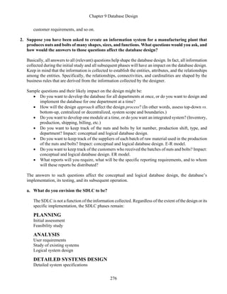 Chapter 9 Database Design
276
customer requirements, and so on.
2. Suppose you have been asked to create an information system for a manufacturing plant that
produces nuts and bolts of many shapes, sizes, and functions. What questions would you ask, and
how would the answers to those questions affect the database design?
Basically, all answers to all (relevant) questions help shape the database design. In fact, all information
collected during the initial study and all subsequent phases will have an impact on the database design.
Keep in mind that the information is collected to establish the entities, attributes, and the relationships
among the entities. Specifically, the relationships, connectivities, and cardinalities are shaped by the
business rules that are derived from the information collected by the designer.
Sample questions and their likely impact on the design might be:
• Do you want to develop the database for all departments at once, or do you want to design and
implement the database for one department at a time?
• How will the design approach affect the design process? (In other words, assess top-down vs.
bottom-up, centralized or decentralized, system scope and boundaries.)
• Do you want to develop one module at a time, or do you want an integrated system? (Inventory,
production, shipping, billing, etc.)
• Do you want to keep track of the nuts and bolts by lot number, production shift, type, and
department? Impact: conceptual and logical database design.
• Do you want to keep track of the suppliers of each batch of raw material used in the production
of the nuts and bolts? Impact: conceptual and logical database design. E-R model.
• Do you want to keep track of the customers who received the batches of nuts and bolts? Impact:
conceptual and logical database design. ER model.
• What reports will you require, what will be the specific reporting requirements, and to whom
will these reports be distributed?
The answers to such questions affect the conceptual and logical database design, the database’s
implementation, its testing, and its subsequent operation.
a. What do you envision the SDLC to be?
The SDLC is not a function of the information collected. Regardless of the extent of the design or its
specific implementation, the SDLC phases remain:
PLANNING
Initial assessment
Feasibility study
ANALYSIS
User requirements
Study of existing systems
Logical system design
DETAILED SYSTEMS DESIGN
Detailed system specifications
 