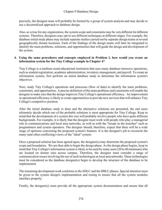 Chapter 9 Database Design
278
precisely, the designer team will probably be formed by a group of system analysts and may decide to
use a decentralized approach to database design.
Also, as is true for any organization, the system scope and constraints may be very different for different
systems. Therefore, designers may opt to use different techniques at different stages. For example, the
database initial study phase may include separate studies carried out by separate design teams at several
geographically distant locations. Each of the findings of the design teams will later be integrated to
identify the main problems, solutions, and opportunities that will guide the design and development of
the system.
4. Using the same procedures and concepts employed in Problem 1, how would you create an
information system for the Tiny College example in Chapter 4?
Tiny College is a medium-sized educational institution that uses many database-intensive operations,
such as student registration, academic administration, inventory management, and payroll. To create an
information system, first perform an initial database study to determine the information system's
objectives.
Next, study Tiny College's operations and processes (flow of data) to identify the main problems,
constraints, and opportunities. A precise definition of the main problems and constraints will enable the
designer to make sure that the design improves Tiny College's operational efficiency. An improvement
in operational efficiency is likely to create opportunities to provide new services that will enhance Tiny
College's competitive position.
After the initial database study is done and the alternative solutions are presented, the end users
ultimately decide which one of the probable solutions is most appropriate for Tiny College. Keep in
mind that the development of a system this size will probably involve people who have quite different
backgrounds. For example, it is likely that the designer must work with people who play a managerial
role in communications and local area networks, as well as with the "troops in the trenches" such as
programmers and system operators. The designer should, therefore, expect that there will be a wide
range of opinions concerning the proposed system's features. It is the designer's job to reconcile the
many (and often conflicting) views of the "ideal" system.
Once a proposed solution has been agreed upon, the designer(s) may determine the proposed system's
scope and boundaries. We are then able to begin the design phase. As the design phase begins, keep in
mind that Tiny College's information system is likely to be used by many users (20 to 40 minimum) who
are located on distant sites across campus. Therefore, the designer must consider a range of
communication issues involving the use of such technologies as local area networks. These technologies
must be considered as the database designer(s) begin to develop the structure of the database to be
implemented.
The remaining development work conforms to the SDLC and the DBLC phases. Special attention must
be given to the system design's implementation and testing to ensure that all the system modules
interface properly.
Finally, the designer(s) must provide all the appropriate system documentation and ensure that all
 