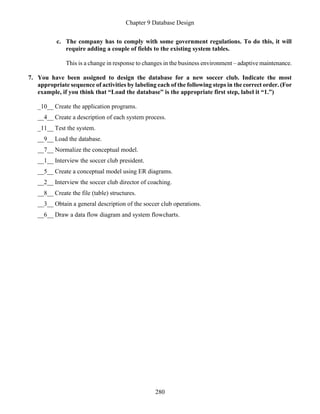 Chapter 9 Database Design
280
c. The company has to comply with some government regulations. To do this, it will
require adding a couple of fields to the existing system tables.
This is a change in response to changes in the business environment – adaptive maintenance.
7. You have been assigned to design the database for a new soccer club. Indicate the most
appropriate sequence of activities by labeling each of the following steps in the correct order. (For
example, if you think that “Load the database” is the appropriate first step, label it “1.”)
_10__ Create the application programs.
__4__ Create a description of each system process.
_11__ Test the system.
__9__ Load the database.
__7__ Normalize the conceptual model.
__1__ Interview the soccer club president.
__5__ Create a conceptual model using ER diagrams.
__2__ Interview the soccer club director of coaching.
__8__ Create the file (table) structures.
__3__ Obtain a general description of the soccer club operations.
__6__ Draw a data flow diagram and system flowcharts.
 