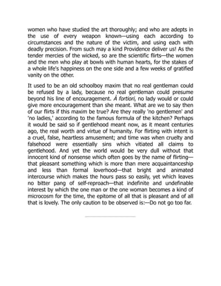 women who have studied the art thoroughly; and who are adepts in
the use of every weapon known—using each according to
circumstances and the nature of the victim, and using each with
deadly precision. From such may a kind Providence deliver us! As the
tender mercies of the wicked, so are the scientific flirts—the women
and the men who play at bowls with human hearts, for the stakes of
a whole life's happiness on the one side and a few weeks of gratified
vanity on the other.
It used to be an old schoolboy maxim that no real gentleman could
be refused by a lady, because no real gentleman could presume
beyond his line of encouragement. À fortiori, no lady would or could
give more encouragement than she meant. What are we to say then
of our flirts if this maxim be true? Are they really 'no gentlemen' and
'no ladies,' according to the famous formula of the kitchen? Perhaps
it would be said so if gentlehood meant now, as it meant centuries
ago, the real worth and virtue of humanity. For flirting with intent is
a cruel, false, heartless amusement; and time was when cruelty and
falsehood were essentially sins which vitiated all claims to
gentlehood. And yet the world would be very dull without that
innocent kind of nonsense which often goes by the name of flirting—
that pleasant something which is more than mere acquaintanceship
and less than formal loverhood—that bright and animated
intercourse which makes the hours pass so easily, yet which leaves
no bitter pang of self-reproach—that indefinite and undefinable
interest by which the one man or the one woman becomes a kind of
microcosm for the time, the epitome of all that is pleasant and of all
that is lovely. The only caution to be observed is:—Do not go too far.
 