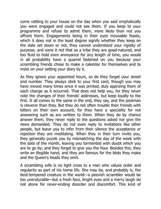 come rattling to your house on the day when you said emphatically
you were engaged and could not see them. If you keep to your
programme and refuse to admit them, more likely than not you
affront them. Engagements being in their eyes moveable feasts,
which it does not in the least degree signify whether they keep on
the date set down or not, they cannot understand your rigidity of
purpose; and were it not that as a tribe they are good-natured, and
too fluid to hold even annoyance for any length of time, you would
in all probability have a quarrel fastened on you because your
scrambling friends chose to make a calendar for themselves and to
insist on your setting your diary by it.
As they ignore your appointed hours, so do they forget your street
and number. They always stick to your first card, though you may
have moved many times since it was printed, duly apprizing them of
each change as it occurred. That does not help you, for they never
note the changes of their friends' addresses, but keep loyally to the
first. It all comes to the same in the end, they say, and the postman
is cleverer than they. But they do not often trouble their friends with
letters on their own account, for they have a speciality for not
answering such as are written to them. When they do by chance
answer them, they never reply to the questions asked nor give the
news demanded. They do not even reply to invitations like other
people, but leave you to infer from their silence the acceptance or
rejection they are meditating. When they in their turn invite you,
they generally puzzle you by mismatching the day of the week with
the date of the month, leaving you tormented with doubt which you
are to go by; and they forget to give you the hour. Besides this, they
write an illegible hand; and they are famous for the blots they make
and the Queen's heads they omit.
A scrambling wife is no light cross to a man who values order and
regularity as part of his home life. She may be, and probably is, the
best-tempered creature in the world—a peevish scrambler would be
too unendurable—but a fresh face, bright eyes and a merry laugh do
not atone for never-ending disorder and discomfort. This kind of
 