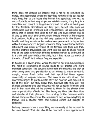 thing does not depend on income and is not to be remedied by
riches. The households where my lady has nothing to do but let her
maid keep her to the hours she herself has appointed are just as
uncomfortable in their way as poorer establishments, if my lady is a
scrambler, and cannot be taught method and the value of holding on
by the forelock. Sometimes my lady gets herself into such an
inextricable coil of promises and engagements, all crossing each
other, that in despair she takes to her bed and gives herself out as
ill, and so cuts what she cannot untie. People wonder at her sudden
indisposition, looking as she did only yesterday in the bloom of
health; and they wonder at her radiant reappearance in a day or two
without a trace of even languor upon her. They do not know that her
retirement was simply a version of the famous rope trick, and that,
like the Brothers Davenport, she went into the dark to shake herself
free of the cords with which she had suffered herself to be bound. It
is a short and easy method certainly, but it has rather too much of
the echo of 'Wolf' in it to bear frequent repetition.
In houses of a lower grade, where the lady is her own housekeeper,
the habit of scrambling of course leads to far greater and more
manifest confusion. The servants catch from the mistress the trick of
overstaying time; and punctuality at last comes to mean an elastic
margin, where fixed duties and their appointed times appear
cometically at irregular intervals. The cook is late with dinner; the
coachman begins to put-to a little after the hour he was ordered to
be at the door; but they know that, however late they are, the
chances are ten to one their mistress will not be ready for them, and
that in her heart she will be grateful to them for the shelter their
own unpunctuality affords her. This being so, they take their time
and dawdle at their pleasure; thus adding to the pressure which
always comes at the end of the scrambler's day, when everything is
thrown into a chaotic mass and nothing comes out straight or
complete.
Did any one ever know a scrambling woman ready at the moment in
her own house? That she should be punctual to any appointment
 