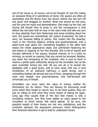 out of her house is, of course, not to be thought of; but she makes
an awkward thing of it sometimes at home. Her guests are often all
assembled, and the dinner hour has struck, before she has torn off
one gown and dragged on another. What she cannot tie she pins;
and her pins are many and demonstrative. She wisps up her hair, not
having left herself time to braid it; and the consequence is that
before she has been half an hour in the room ends and tails are sure
to stray playfully from their fastenings and come tumbling about her
ears. Her jewels are mismatched, her colours ill-assorted, her belt is
awry, her bouquet falling to pieces. She rushes into the drawing-
room in her morning slippers, smiling and good-tempered, with a
patch-work look about her—something forgotten in her attire that
makes her whole appearance shaky and unfinished—fastening her
last button or clasping on her first bracelet. She is full of regrets and
excuses delivered in her joyous, buoyant manner, or in a voice so
winning, an accent so coaxing, that you cannot be annoyed. Besides,
you leave the annoyance to her husband, who is sure to have in
reserve a pickle quite sufficiently strong for the inevitable rod, as the
poor scrambler knows too well. All you can do is to accept her
apologies with a good grace, and to carry away with you a vivid
recollection of an awkward half-hour, a spoilt dinner, and a
scrambling hostess all abroad and out of time, sweeping through the
room very heated, very good-tempered, only half-dressed and
chronically out of breath.
Scramblers can never learn the value of money, neither for
themselves nor for others. They are famous for borrowing small
sums which they forget to return; but, to do them justice, they are
just as willing to lend what they never dream of asking for again.
Long ago they caught hold of the fact that money is only a
circulating medium, and they have added an extra speed to the
circulation at which slower folk stand aghast. To be sure, the
practical results of their theory are not very satisfactory, and the
confusion between the possessive pronouns which distinguishes
their financial catechism is apt to lead to unpleasant issues.
 