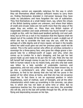 Scrambling women are especially notorious for the way in which
they set themselves afloat without sufficient means to carry them
on; finding themselves stranded in mid-career because they have
made no calculations and have forgotten the rule of subtraction.
They find themselves at a small Italian town, say, where the virtues
of the British banking system are unknown, and where their letters
of credit and circular notes are not worth more than the value of the
paper they are written on. More than one British matron of
respectable condition and weak arithmetic has found herself in such
a plight as this, with her black-eyed landlord perfectly civil and well-
bred, but as firm as a rock in his resolution that the Signora shall not
depart out of his custody till his little account is paid—a plight out of
which she has to scramble the best way she can, with the loss
perhaps of a little dignity and of more repute—at least in the locality
where her solid scudi gave out and her precious paper could not be
cashed. This is the same woman who offers an omnibus conductor a
sovereign for a three-penny fare; who gives the village grocer a ten-
pound note for a shilling's-worth of sugar; and who, when she
comes up to London for a day's shopping, and has got her last
parcel made up and ready to be put into her cab, finds she has not
left herself half enough money to pay for it—with a shopman whose
faith in human nature is by no means lively, and who only last week
was bitten by a lady swindler of undeniable manners and
appearance, and not very unlike herself. She has been known too, to
go into a confectioner's and, after having made an excellent
luncheon, to find to her dismay that she has left her purse in the
pocket of her other dress at home, and that she has not six-pence
about her. In fact there is not an equivocal position in which
forgetfulness, want of method, want of foresight, and all the other
characteristics which make up scrambling in the concrete, can place
her, in which she has not been at some time or other. But no
experience teaches her; the scrambler she was born, the scrambler
she will die, and to the last will tumble through her life, all her ends
flying and deprecating excuses on her lips.
 