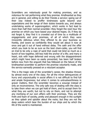 Scramblers are notoriously great for making promises, and as
notorious for not performing what they promise. Kindhearted as they
are in general, and willing to do their friends a service—going out of
their way indeed to proffer kindnesses quite beyond your
expectations and the range of their duties towards you, and always
undertaking works of supererogation; which works in fact lead to
more than half their normal scramble—they forget the next hour the
promise on which you have based your dearest hopes. Or, if they do
not forget it, they find it is crowded out of time by a multitude of
engagements and prior promises, of all of which they were
innocently oblivious when they offered to do your business so
frankly, and swore so confidently they would set about it now at
once and get it out of hand without delay. The oath and the offer
which you took to be as sure as the best chain-cable, you will find
on trial to be only a rope of sand that could not bind so much as a
bunch of tow together, still less hold the anchor of a life; and many a
heart, sick with hope deferred and wrung with the disappointment
which might have been so easily prevented, has been half broken
before now from the anguish that has followed on the failure of the
kindhearted scrambler to perform the promise voluntarily made, and
the service earnestly pressed on a reluctant acceptor.
This is the tragic side of the scrambler's career, the shadow thrown
by almost every one of the class. For all the minor delinquencies of
hurry and unpunctuality in social affairs it is not difficult to find full
and ample forgiveness; but when it comes to untrustworthiness in
graver matters, then the scrambler becomes a scourge instead of
only an inconvenience. The only safe way of dealing with the class is
to take them when we can get hold of them, and to accept them for
what they are worth; but not to rely on them, and not to attempt
any mortising of our own affairs with their promises. They are the
froth and foam of society, pretty and pleasant enough in the sunlight
as they splash and splutter about the rocks; but they are not the
deep waters which bear the burden of our ships and by which the
life of the world is maintained.
 