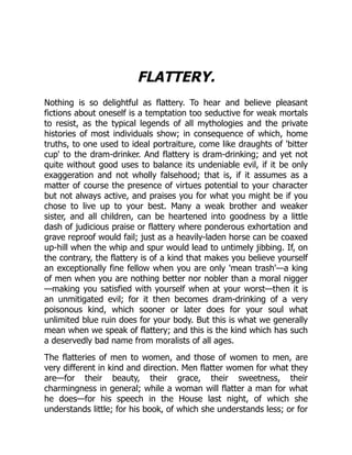 FLATTERY.
Nothing is so delightful as flattery. To hear and believe pleasant
fictions about oneself is a temptation too seductive for weak mortals
to resist, as the typical legends of all mythologies and the private
histories of most individuals show; in consequence of which, home
truths, to one used to ideal portraiture, come like draughts of 'bitter
cup' to the dram-drinker. And flattery is dram-drinking; and yet not
quite without good uses to balance its undeniable evil, if it be only
exaggeration and not wholly falsehood; that is, if it assumes as a
matter of course the presence of virtues potential to your character
but not always active, and praises you for what you might be if you
chose to live up to your best. Many a weak brother and weaker
sister, and all children, can be heartened into goodness by a little
dash of judicious praise or flattery where ponderous exhortation and
grave reproof would fail; just as a heavily-laden horse can be coaxed
up-hill when the whip and spur would lead to untimely jibbing. If, on
the contrary, the flattery is of a kind that makes you believe yourself
an exceptionally fine fellow when you are only 'mean trash'—a king
of men when you are nothing better nor nobler than a moral nigger
—making you satisfied with yourself when at your worst—then it is
an unmitigated evil; for it then becomes dram-drinking of a very
poisonous kind, which sooner or later does for your soul what
unlimited blue ruin does for your body. But this is what we generally
mean when we speak of flattery; and this is the kind which has such
a deservedly bad name from moralists of all ages.
The flatteries of men to women, and those of women to men, are
very different in kind and direction. Men flatter women for what they
are—for their beauty, their grace, their sweetness, their
charmingness in general; while a woman will flatter a man for what
he does—for his speech in the House last night, of which she
understands little; for his book, of which she understands less; or for
 