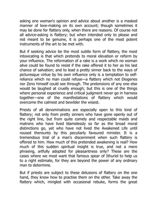 asking one woman's opinion and advice about another is a masked
manner of love-making on its own account; though sometimes it
may be done for flattery only, when there are reasons. Of course not
all advice-asking is flattery; but when intended only to please and
not meant to be genuine, it is perhaps one of the most potent
instruments of the art to be met with.
But if seeking advice be the most subtle form of flattery, the most
intoxicating is that which pretends to moral elevation or reform by
your influence. The reformation of a rake is a work which no woman
alive could be found to resist if the rake offered it to her as his last
chance of salvation; and to lead a pretty sinner back to the ways of
picturesque virtue by his own influence only is a temptation to self-
reliance which no man could refuse—a flattery which not Diogenes
nor Zeno himself could see through. The pretensions of any one else
would be laughed at cruelly enough; but this is one of the things
where personal experience and critical judgment never go in harness
together—one of the manifestations of flattery which would
overcome the calmest and bewilder the wisest.
Priests of all denominations are especially open to this kind of
flattery; not only from pretty sinners who have gone openly out of
the right line, but from quite comely and respectable maids and
matrons who have lived blamelessly so far as the broad moral
distinctions go, yet who have not lived the Awakened Life until
roused thereunto by this peculiarly favoured minister. It is a
tremendous trial of a man's discernment when such flattery is
offered to him. How much of this pretended awakening is real? How
much of this sudden spiritual insight is true, and not a mere
phrasing, artfully adopted for pleasantness only? These are the
cases where we most want that famous spear of Ithuriel to help us
to a right estimate, for they are beyond the power of any ordinary
man to determine.
But if priests are subject to these delusions of flattery on the one
hand, they know how to practise them on the other. Take away the
flattery which, mingled with occasional rebuke, forms the great
 