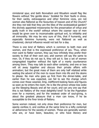 ministerial spur, and both Revivalism and Ritualism would flag like
flowers without 'the gentle dews.' Scolded for their faults in dress,
for their vanity, extravagance and other feminine vices, are not
women also flattered as the favourites of heaven and of the Church?
Are they not told that they are the lilies of the ecclesiastical garden?
the divinely appointed missionaries for the preservation of virtue and
godly truth in the world? without whom the coarser race of men
would be given over to inconceivable spiritual evil, to infidelity and
all immorality. We may be very sure of this, that if humanity, and
especially feminine humanity, were not flattered as well as
chastened, clerical influence would not last for a day.
There is one kind of flattery which is common to both men and
women, and that is the expressed preference of sex. Thus, when
men want to flatter women, they say how infinitely they prefer their
society to that of their own sex; and women will say the same to
men. Or, if they do not say it, they will act it. See a set of women
congregated together without the light of a manly countenance
among them. They may talk to each other certainly; and one or two
will sit away together and discuss their private affairs with
animation; but the great mass of them are only half vitalized while
waiting the advent of the men to rouse them into life and the desire
to please. No man who goes up first from the dinner-table, and
earlier than he was expected, can fail to see the change which
comes over those wearied, limp, indifferent-looking faces and figures
so soon as he enters the room. He is like the prince whose kiss woke
up the Sleeping Beauty and all her court; and can any one say that
this is not flattery of the most delightful kind? To be the Pygmalion
even for a moment, and for the weakest order of soul-giving, is
about the greatest pleasure that a man can know, if he be
susceptible to the finer kinds of flattery.
Some women indeed, not only show their preference for men, but
openly confess it, and confess at the same time to a lofty contempt
or abhorrence for the society of women. These are generally women
who are, or have been, beauties; or who have literary and
 