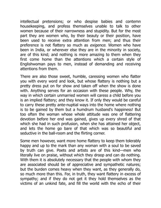 intellectual pretensions; or who despise babies and contemn
housekeeping, and profess themselves unable to talk to other
women because of their narrowness and stupidity. But for the most
part they are women who, by their beauty or their position, have
been used to receive extra attention from men; and thus their
preference is not flattery so much as exigence. Women who have
been in India, or wherever else they are in the minority in society,
are of this kind; and nothing is more amazing to them when they
first come home than the attentions which a certain style of
Englishwoman pays to men, instead of demanding and receiving
attentions from them.
There are also those sweet, humble, caressing women who flatter
you with every word and look, but whose flattery is nothing but a
pretty dress put on for show and taken off when the show is done
with. Anything serves for an occasion with these people. Why, the
way in which certain unmarried women will caress a child before you
is an implied flattery; and they know it. If only they would be careful
to carry these pretty ante-nuptial ways into the home where nothing
is to be gained by them but a humdrum husband's happiness! But
too often the woman whose whole attitude was one of flattering
devotion before her end was gained, gives up every shred of that
which she had in such profusion, when she has attained her object,
and lets the home go bare of that which was so beautiful and
seductive in the ball-room and the flirting corner.
Some men however, want more home flattery to keep them tolerably
happy and up to the mark than any woman with a soul to be saved
by truth can give. Poets and artists are of this kind—men who
literally live on praise, without which they droop and can do nothing.
With them it is absolutely necessary that the people with whom they
are associated should be of appreciative and sympathetic natures;
but the burden comes heavy when they want, as they generally do,
so much more than this. For, in truth, they want flattery in excess of
sympathy; and if they do not get it they hold themselves as the
victims of an unkind fate, and fill the world with the echo of their
 
