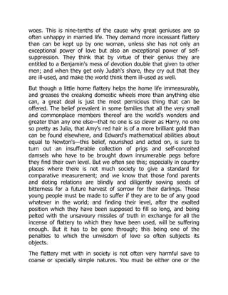 woes. This is nine-tenths of the cause why great geniuses are so
often unhappy in married life. They demand more incessant flattery
than can be kept up by one woman, unless she has not only an
exceptional power of love but also an exceptional power of self-
suppression. They think that by virtue of their genius they are
entitled to a Benjamin's mess of devotion double that given to other
men; and when they get only Judah's share, they cry out that they
are ill-used, and make the world think them ill-used as well.
But though a little home flattery helps the home life immeasurably,
and greases the creaking domestic wheels more than anything else
can, a great deal is just the most pernicious thing that can be
offered. The belief prevalent in some families that all the very small
and commonplace members thereof are the world's wonders and
greater than any one else—that no one is so clever as Harry, no one
so pretty as Julia, that Amy's red hair is of a more brilliant gold than
can be found elsewhere, and Edward's mathematical abilities about
equal to Newton's—this belief, nourished and acted on, is sure to
turn out an insufferable collection of prigs and self-conceited
damsels who have to be brought down innumerable pegs before
they find their own level. But we often see this; especially in country
places where there is not much society to give a standard for
comparative measurement; and we know that those fond parents
and doting relations are blindly and diligently sowing seeds of
bitterness for a future harvest of sorrow for their darlings. These
young people must be made to suffer if they are to be of any good
whatever in the world; and finding their level, after the exalted
position which they have been supposed to fill so long, and being
pelted with the unsavoury missiles of truth in exchange for all the
incense of flattery to which they have been used, will be suffering
enough. But it has to be gone through; this being one of the
penalties to which the unwisdom of love so often subjects its
objects.
The flattery met with in society is not often very harmful save to
coarse or specially simple natures. You must be either one or the
 