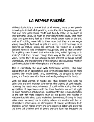 LA FEMME PASSÉE.
Without doubt it is a time of trial to all women, more or less painful
according to individual disposition, when they first begin to grow old
and lose their good looks. Youth and beauty make up so much of
their personal value, so much of their natural final cause, that when
these are gone many feel as if their whole career were at an end,
and as if nothing were left to them now that they are no longer
young enough to be loved as girls are loved, or pretty enough to be
admired as mature sirens are admired. For women of a certain
position have so little wholesome occupation, and so little ambition
for anything save indeed that miserable thing called 'getting on in
society,' that they cannot change their way of life with advancing
years. Hence they do not attempt to find interest in things outside
themselves, and independent of the personal attractiveness which in
youth constituted their whole pleasure of existence.
This is essentially the case with fashionable women, who have
staked their all on appearance, and to whom good looks are of more
account than noble deeds; and, accordingly, the struggle to remain
young is a frantic one with them, and as degrading as it is frantic.
With the ideal woman of middle age—that pleasant She with her
calm face and soft manner, who unites the charms of both epochs,
retaining the ready responsiveness of youth while adding the wider
sympathies of experience—with her there has been no such struggle
to make herself an anachronism. Consequently she remains beautiful
to the last—far more beautiful than all the pastes and washes in
Madame Rachel's shop could make her. Sometimes, if rarely in these
latter days, we meet her in society, where she carries with her an
atmosphere of her own—an atmosphere of honest, wholesome truth
and love, which makes every one who enters it better and purer for
the time. All children and all young persons love her, because she
 