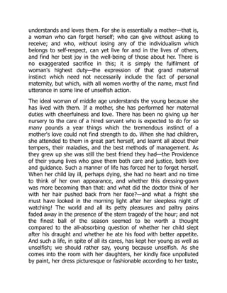 understands and loves them. For she is essentially a mother—that is,
a woman who can forget herself; who can give without asking to
receive; and who, without losing any of the individualism which
belongs to self-respect, can yet live for and in the lives of others,
and find her best joy in the well-being of those about her. There is
no exaggerated sacrifice in this; it is simply the fulfilment of
woman's highest duty—the expression of that grand maternal
instinct which need not necessarily include the fact of personal
maternity, but which, with all women worthy of the name, must find
utterance in some line of unselfish action.
The ideal woman of middle age understands the young because she
has lived with them. If a mother, she has performed her maternal
duties with cheerfulness and love. There has been no giving up her
nursery to the care of a hired servant who is expected to do for so
many pounds a year things which the tremendous instinct of a
mother's love could not find strength to do. When she had children,
she attended to them in great part herself, and learnt all about their
tempers, their maladies, and the best methods of management. As
they grew up she was still the best friend they had—the Providence
of their young lives who gave them both care and justice, both love
and guidance. Such a manner of life has forced her to forget herself.
When her child lay ill, perhaps dying, she had no heart and no time
to think of her own appearance, and whether this dressing-gown
was more becoming than that: and what did the doctor think of her
with her hair pushed back from her face?—and what a fright she
must have looked in the morning light after her sleepless night of
watching! The world and all its petty pleasures and paltry pains
faded away in the presence of the stern tragedy of the hour; and not
the finest ball of the season seemed to be worth a thought
compared to the all-absorbing question of whether her child slept
after his draught and whether he ate his food with better appetite.
And such a life, in spite of all its cares, has kept her young as well as
unselfish; we should rather say, young because unselfish. As she
comes into the room with her daughters, her kindly face unpolluted
by paint, her dress picturesque or fashionable according to her taste,
 