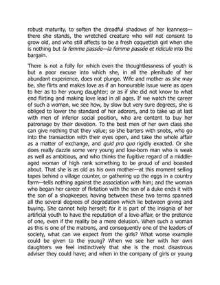 robust maturity, to soften the dreadful shadows of her leanness—
there she stands, the wretched creature who will not consent to
grow old, and who still affects to be a fresh coquettish girl when she
is nothing but la femme passée—la femme passée et ridicule into the
bargain.
There is not a folly for which even the thoughtlessness of youth is
but a poor excuse into which she, in all the plenitude of her
abundant experience, does not plunge. Wife and mother as she may
be, she flirts and makes love as if an honourable issue were as open
to her as to her young daughter; or as if she did not know to what
end flirting and making love lead in all ages. If we watch the career
of such a woman, we see how, by slow but very sure degrees, she is
obliged to lower the standard of her adorers, and to take up at last
with men of inferior social position, who are content to buy her
patronage by their devotion. To the best men of her own class she
can give nothing that they value; so she barters with snobs, who go
into the transaction with their eyes open, and take the whole affair
as a matter of exchange, and quid pro quo rigidly exacted. Or she
does really dazzle some very young and low-born man who is weak
as well as ambitious, and who thinks the fugitive regard of a middle-
aged woman of high rank something to be proud of and boasted
about. That she is as old as his own mother—at this moment selling
tapes behind a village counter, or gathering up the eggs in a country
farm—tells nothing against the association with him; and the woman
who began her career of flirtation with the son of a duke ends it with
the son of a shopkeeper, having between these two terms spanned
all the several degrees of degradation which lie between giving and
buying. She cannot help herself; for it is part of the insignia of her
artificial youth to have the reputation of a love-affair, or the pretence
of one, even if the reality be a mere delusion. When such a woman
as this is one of the matrons, and consequently one of the leaders of
society, what can we expect from the girls? What worse example
could be given to the young? When we see her with her own
daughters we feel instinctively that she is the most disastrous
adviser they could have; and when in the company of girls or young
 