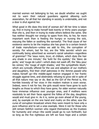 married women not belonging to her, we doubt whether we ought
not to warn their natural guardians against allowing such
association, for all that her standing in society is undeniable, and not
a door is shut against her.
What good in life does this kind of woman do? All her time is taken
up, first in trying to make herself look twenty or thirty years younger
than she is, and then in trying to make others believe the same. She
has neither thought nor energy to spare from this, to her, far more
important work than is feeding the hungry or nursing the sick,
rescuing the fallen or soothing the sorrowful. The final cause of her
existence seems to be the impetus she has given to a certain branch
of trade manufacture—unless we add to this, the corruption of
society. For whom, but for her, are the 'little secrets' which are
continually being advertised as woman's social salvation—regardless
of grammar? The 'eaux noire, brun, et châtain, which dyes the hair
any shade in one minute;' the 'kohl for the eyelids;' the 'blanc de
perle,' and 'rouge de Lubin'—which does not wash off; the 'bleu pour
les veines;' the 'rouge of eight shades,' and 'the sympathetic blush,'
which are cynically offered for the use and adoption of our mothers
and daughters, find their chief patroness in the femme passée who
makes herself up—the middle-aged matron engaged in her frantic
struggle against time, and obstinately refusing to grow old in spite of
all that nature may say or do. Bad as the Girl of the Period is, this
horrible travesty of her vices in the modern matron is even worse.
Indeed, were it not for her, the girls would never have gone to such
lengths as those to which they have gone; for elder women naturally
have immense influence over younger ones, and if mothers were
resolutely to set their faces against the follies of the day, daughters
would and must give in. As it is, some go even ahead of the young,
and, by example on the one hand and rivalry on the other, sow the
curse of corruption broadcast where they were meant to have only a
pure influence and to set a wise example. Were it not for those who
still remain faithful—women who regard themselves as the trustees
for humanity and virtue—the world would go to ruin forthwith; but
so long as the five righteous are left we have hope and a certain
 