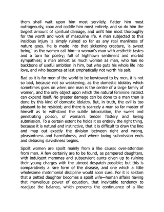 them shall wait upon him most servilely, flatter him most
outrageously, coax and coddle him most entirely, and so do him the
largest amount of spiritual damage, and unfit him most thoroughly
for the worth and work of masculine life. A man subjected to this
insidious injury is simply ruined so far as any real manliness of
nature goes. He is made into that sickening creature, 'a sweet
being,' as the women call him—a woman's man with æsthetic tastes
and a turn for poetry; full of highflown sentiment and morbid
sympathies; a man almost as much woman as man, who has no
backbone of useful ambition in him, but who puts his whole life into
love, and who becomes at last emphatically not worth his salt.
Bad as it is for men of the world to be kowtowed to by men, it is not
so bad, because not so weakening, as the domestic idolatry which
sometimes goes on when one man is the centre of a large family of
women, and the only object upon which the natural feminine instinct
can expend itself. No greater damage can be done to a man than is
done by this kind of domestic idolatry. But, in truth, the evil is too
pleasant to be resisted; and there is scarcely a man so far master of
himself as to withstand the subtle intoxication, the sweet and
penetrating poison, of woman's tender flattery and loving
submission. To a certain extent he holds it so entirely the right thing,
because it is natural and instinctive, that it is difficult to draw the line
and map out exactly the division between right and wrong,
pleasantness and harmfulness, and where loving submission ends
and debasing slavishness begins.
Spoilt women are spoilt mainly from a like cause: over-attention
from men. A few certainly are to be found, as pampered daughters,
with indulgent mammas and subservient aunts given up to ruining
their young charges with the utmost despatch possible; but this is
comparatively a rare form of the disease, and one which a little
wholesome matrimonial discipline would soon cure. For it is seldom
that a petted daughter becomes a spoilt wife—human affairs having
that marvellous power of equation, that inevitable tendency to
readjust the balance, which prevents the continuance of a like
 