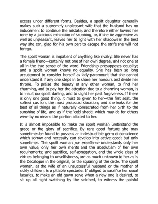 excess under different forms. Besides, a spoilt daughter generally
makes such a supremely unpleasant wife that the husband has no
inducement to continue the mistake, and therefore either lowers her
tone by a judicious exhibition of snubbing, or, if she be aggressive as
well as unpleasant, leaves her to fight with her shadows in the best
way she can, glad for his own part to escape the strife she will not
forego.
The spoilt woman is impatient of anything like rivalry. She never has
a female friend—certainly not one of her own degree, and not one at
all in the true sense of the word. Friendship presupposes equality;
and a spoilt woman knows no equality. She has been so long
accustomed to consider herself as lady-paramount that she cannot
understand it if any one steps in to share her honours and divide her
throne. To praise the beauty of any other woman, to find her
charming, and to pay her the attention due to a charming woman, is
to insult our spoilt darling, and to slight her past forgiveness. If there
is only one good thing, it must be given to her—the first seat, the
softest cushion, the most protected situation; and she looks for the
best of all things as if naturally consecrated from her birth to the
sunshine of life, and as if the 'cold shade' which may do for others
were by no means the portion allotted to her.
It is almost impossible to make the spoilt woman understand the
grace or the glory of sacrifice. By rare good fortune she may
sometimes be found to possess an indestructible germ of conscience
which sorrow and necessity can develop into active good; but only
sometimes. The spoilt woman par excellence understands only her
own value, only her own merits and the absolutism of her own
requirements; and sacrifice, self-abnegation, and the whole class of
virtues belonging to unselfishness, are as much unknown to her as is
the Decalogue in the original, or the squaring of the circle. The spoilt
woman, as the wife of an unsuccessful husband or the mother of
sickly children, is a pitiable spectacle. If obliged to sacrifice her usual
luxuries, to make an old gown serve when a new one is desired, to
sit up all night watching by the sick-bed, to witness the painful
 