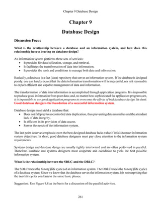 Chapter 9 Database Design
261
Chapter 9
Database Design
Discussion Focus
What is the relationship between a database and an information system, and how does this
relationship have a bearing on database design?
An information system performs three sets of services:
• It provides for data collection, storage, and retrieval.
• It facilitates the transformation of data into information.
• It provides the tools and conditions to manage both data and information.
Basically, a database is a fact (data) repository that serves an information system. If the database is designed
poorly, one can hardly expect that the data/information transformation will be successful, nor is it reasonable
to expect efficient and capable management of data and information.
The transformation of data into information is accomplished through application programs. It is impossible
to produce good information from poor data; and, no matter how sophisticated the application programs are,
it is impossible to use good application programs to overcome the effects of bad database design. In short:
Good database design is the foundation of a successful information system.
Database design must yield a database that:
• Does not fall prey to uncontrolled data duplication, thus preventing data anomalies and the attendant
lack of data integrity.
• Is efficient in its provision of data access.
• Serves the needs of the information system.
The last point deserves emphasis: even the best-designed database lacks value if it fails to meet information
system objectives. In short, good database designers must pay close attention to the information system
requirements.
Systems design and database design are usually tightly intertwined and are often performed in parallel.
Therefore, database and systems designers must cooperate and coordinate to yield the best possible
information system.
What is the relationship between the SDLC and the DBLC?
The SDLC traces the history (life cycle) of an information system. The DBLC traces the history (life cycle)
of a database system. Since we know that the database serves the information system, it is not surprising that
the two life cycles conform to the same basic phases.
Suggestion: Use Figure 9.8 as the basis for a discussion of the parallel activities.
 