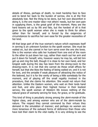 details of illness, perhaps of death, to meet hardship face to face
and to bend her back to the burden of sorrow, she is at the first
absolutely lost. Not the thing to be done, but her own discomfort in
doing it, is the one master idea—not others' needs, but her own pain
in supplying them, is the great grief of the moment. Many are the
hard lessons set us by life and fate, but the hardest of all is that
given to the spoilt woman when she is made to think for others
rather than for herself, and is forced by the exigencies of
circumstances to sacrifice her own ease for the greater necessities of
her kind.
All that large part of the true woman's nature which expresses itself
in serving is an unknown function to the spoilt woman. She must be
waited on, but she cannot in her turn serve even the one she loves.
She is the woman who calls her husband from one end of the room
to the other to put down her cup, rather than reach out her arm and
put it down for herself; who, however weary he may be, will bid him
get up and ring the bell, though it is close to her own hand, and her
longest walk during the day has been from the dining-room to the
drawing-room. It is not that she cannot do these small offices for
herself, but that she likes the feeling of being waited on; and it is not
for love, and the amiable if weak pleasure of attracting the notice of
the beloved, but it is for the vanity of being a little somebody for the
moment, and of playing off the small regality involved in the
procedure, that she claims his attention. She would not return that
attention. Unlike the Eastern women, who wait on their lords hand
and foot, and who place their highest honour in their lowliest
service, the spoilt woman of Western life knows nothing of the
natural grace of womanly serving for love, for grace, or for gratitude.
This kind of thing is peculiarly strong among the demi-monde of the
higher class, and among women who are of the demi-monde by
nature. The respect they cannot command by their virtues they
demand in the simulation of manner; and perhaps no women are
more tenacious of the outward forms of deference than those who
have lost their claim to the vital reality. It is very striking to see the
 
