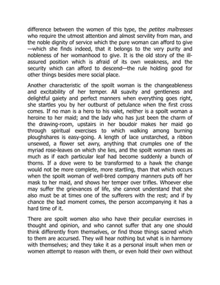 difference between the women of this type, the petites maîtresses
who require the utmost attention and almost servility from man, and
the noble dignity of service which the pure woman can afford to give
—which she finds indeed, that it belongs to the very purity and
nobleness of her womanhood to give. It is the old story of the ill-
assured position which is afraid of its own weakness, and the
security which can afford to descend—the rule holding good for
other things besides mere social place.
Another characteristic of the spoilt woman is the changeableness
and excitability of her temper. All suavity and gentleness and
delightful gaiety and perfect manners when everything goes right,
she startles you by her outburst of petulance when the first cross
comes. If no man is a hero to his valet, neither is a spoilt woman a
heroine to her maid; and the lady who has just been the charm of
the drawing-room, upstairs in her boudoir makes her maid go
through spiritual exercises to which walking among burning
ploughshares is easy-going. A length of lace unstarched, a ribbon
unsewed, a flower set awry, anything that crumples one of the
myriad rose-leaves on which she lies, and the spoilt woman raves as
much as if each particular leaf had become suddenly a bunch of
thorns. If a dove were to be transformed to a hawk the change
would not be more complete, more startling, than that which occurs
when the spoilt woman of well-bred company manners puts off her
mask to her maid, and shows her temper over trifles. Whoever else
may suffer the grievances of life, she cannot understand that she
also must be at times one of the sufferers with the rest; and if by
chance the bad moment comes, the person accompanying it has a
hard time of it.
There are spoilt women also who have their peculiar exercises in
thought and opinion, and who cannot suffer that any one should
think differently from themselves, or find those things sacred which
to them are accursed. They will hear nothing but what is in harmony
with themselves; and they take it as a personal insult when men or
women attempt to reason with them, or even hold their own without
 