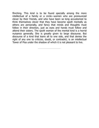 flinching. This kind is to be found specially among the more
intellectual of a family or a circle—women who are pronounced
clever by their friends, and who have been so long accustomed to
think themselves clever that they have become spoilt mentally as
others are personally, and fancy that minds and thoughts must
follow in their direction, just as eyes and hands must follow and
attend their sisters. The spoilt woman of the mental kind is a horrid
nuisance generally. She is greatly given to large discourse. But
discourse of a kind that leans all to one side, and that denies the
right of any one to criticize, doubt, or contradict, is an intellectual
Tower of Pisa under the shadow of which it is not pleasant to live.
 