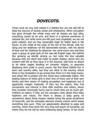 DOVECOTS.
Times must be very bad indeed if a faithful few are not still left to
keep the sources of society sweet and wholesome. When corruption
has gone through the whole mass and all classes are bad alike,
everything comes to an end, and there is a general overthrow of
national life; but while some are left pure and unspotted, we are not
quite undone, and we may reasonably hope for better days in the
future. In the midst of the reign of the Girl of the Period, with her
slang and her boldness—of the fashionable woman, with her denial
of duty and her madness for pleasure—we come every now and then
upon a group of good girls of the real old English type; the faithful
few growing up silently among us, but none the less valuable
because they are silent and make no public display; doves who are
content with life as they have it in the dovecot, and have no desire
to be either eagles dwelling on romantic heights, or peacocks
displaying their pride in sunny courts. We find these faithful few in
town and country alike; but they are rifest in the country, where
there is less temptation to go wrong than there is in the large towns,
and where life is simpler and the moral tone undeniably higher. The
leading feature of these girls is their love of home and of their own
family, and their power of making occupation and happiness out of
apparently meagre materials. If they are the elders, they find
amusement and interest in their little brothers and sisters, whom
they consider immensely funny and to whom they are as much girl-
mothers as sisters; if they are the youngers, they idolize their baby
nephews and nieces. For there is always a baby going on
somewhere about these houses—babies being the great excitement
of home-life, and the antiseptic element among women which keeps
everything else pure. They are passionately attached to papa and
mamma, whom they think the very king and queen of humanity, yet
whom they do not call by even endearing slang names. It has never
 