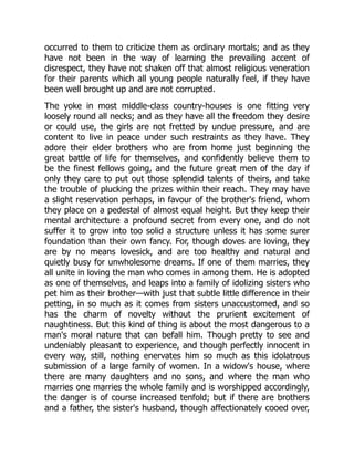 occurred to them to criticize them as ordinary mortals; and as they
have not been in the way of learning the prevailing accent of
disrespect, they have not shaken off that almost religious veneration
for their parents which all young people naturally feel, if they have
been well brought up and are not corrupted.
The yoke in most middle-class country-houses is one fitting very
loosely round all necks; and as they have all the freedom they desire
or could use, the girls are not fretted by undue pressure, and are
content to live in peace under such restraints as they have. They
adore their elder brothers who are from home just beginning the
great battle of life for themselves, and confidently believe them to
be the finest fellows going, and the future great men of the day if
only they care to put out those splendid talents of theirs, and take
the trouble of plucking the prizes within their reach. They may have
a slight reservation perhaps, in favour of the brother's friend, whom
they place on a pedestal of almost equal height. But they keep their
mental architecture a profound secret from every one, and do not
suffer it to grow into too solid a structure unless it has some surer
foundation than their own fancy. For, though doves are loving, they
are by no means lovesick, and are too healthy and natural and
quietly busy for unwholesome dreams. If one of them marries, they
all unite in loving the man who comes in among them. He is adopted
as one of themselves, and leaps into a family of idolizing sisters who
pet him as their brother—with just that subtle little difference in their
petting, in so much as it comes from sisters unaccustomed, and so
has the charm of novelty without the prurient excitement of
naughtiness. But this kind of thing is about the most dangerous to a
man's moral nature that can befall him. Though pretty to see and
undeniably pleasant to experience, and though perfectly innocent in
every way, still, nothing enervates him so much as this idolatrous
submission of a large family of women. In a widow's house, where
there are many daughters and no sons, and where the man who
marries one marries the whole family and is worshipped accordingly,
the danger is of course increased tenfold; but if there are brothers
and a father, the sister's husband, though affectionately cooed over,
 