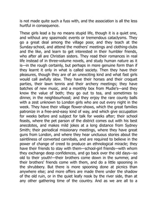 is not made quite such a fuss with, and the association is all the less
hurtful in consequence.
These girls lead a by no means stupid life, though it is a quiet one,
and without any spasmodic events or tremendous cataclysms. They
go a great deal among the village poor, and they teach at the
Sunday-school, and attend the mothers' meetings and clothing-clubs
and the like, and learn to get interested in their humbler friends,
who after all are Christian sisters. They read their romances in real
life instead of in three-volume novels, and study human nature as it
is—in the rough certainly, but perhaps in more genuine form than if
they learnt it only in what is called society. Then they have their
pleasures, though they are of an unexciting kind and what fast girls
would call awfully slow. They have their horses and their croquet
parties, their lawn tennis and their archery meetings; they have
batches of new music, and a monthly box from Mudie's—and they
know the value of both; they go out to tea, and sometimes to
dinner, in the neighbourhood; and they enjoy the rare county balls
with a zest unknown to London girls who are out every night in the
week. They have their village flower-shows, which the great families
patronize in a free-and-easy kind of way, and which give occupation
for weeks before and subject for talk for weeks after; their school
feasts, where the pet parson of the district comes out with his best
anecdotes, and makes mild jokes at a long distance from Sydney
Smith; their periodical missionary meetings, where they have great
guns from London, and where they hear unctuous stories about the
saintliness of converted cannibals, and are required to believe in the
power of change of creed to produce an ethnological miracle; they
have their friends to stay with them—school-girl friends—with whom
they exchange deep confidences, and go back over the old days—so
old to their youth!—their brothers come down in the summer, and
their brothers' friends come with them, and do a little spooning in
the shrubbery. But there is more spooning done at picnics than
anywhere else; and more offers are made there under the shadow
of the old ruin, or in the quiet leafy nook by the river side, than at
any other gathering time of the country. And as we are all to a
 