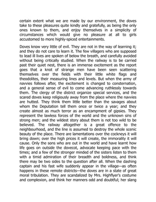 certain extent what we are made by our environment, the doves
take to these pleasures quite kindly and gratefully, as being the only
ones known to them, and enjoy themselves in a simplicity of
circumstances which would give no pleasure at all to girls
accustomed to more highly-spiced entertainments.
Doves know very little of evil. They are not in the way of learning it;
and they do not care to learn it. The few villagers who are supposed
to lead ill lives are spoken of below the breath, and carefully avoided
without being critically studied. When the railway is to be carried
past their quiet nest, there is an immense excitement as the report
goes that a knot of strange men have been seen scattering
themselves over the fields with their little white flags and
theodolites, their measuring lines and levels. But when the army of
navvies follows after, the excitement is changed to consternation,
and a general sense of evil to come advancing ruthlessly towards
them. The clergy of the district organize special services, and the
scared doves keep religiously away from the place where the navvies
are hutted. They think them little better than the savages about
whom the Deputation tell them once or twice a year; and they
create almost as much terror as an encampment of gipsies. They
represent the lawless forces of the world and the unknown sins of
strong men; and the wildest story about them is not too wild to be
believed. The railway altogether is a great offence to the
neighbourhood, and the line is assumed to destroy the whole scenic
beauty of the place. There are lamentations over the cockneys it will
bring down; over the high prices it will create, the immorality it will
cause. Only the sons who are out in the world and have learnt how
life goes on outside the dovecot, advocate keeping pace with the
times; and a few of the stronger minded of the sisters listen to them
with a timid admiration of their breadth and boldness, and think
there may be two sides to the question after all. When the dashing
captain and his fast wife suddenly appear in the village—as often
happens in these remote districts—the doves are in a state of great
moral tribulation. They are scandalized by Mrs. Highflyer's costume
and complexion, and think her manners odd and doubtful; her slang
 
