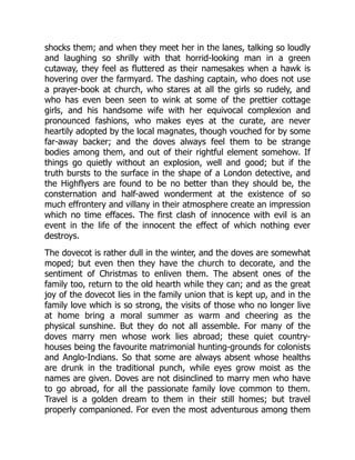 shocks them; and when they meet her in the lanes, talking so loudly
and laughing so shrilly with that horrid-looking man in a green
cutaway, they feel as fluttered as their namesakes when a hawk is
hovering over the farmyard. The dashing captain, who does not use
a prayer-book at church, who stares at all the girls so rudely, and
who has even been seen to wink at some of the prettier cottage
girls, and his handsome wife with her equivocal complexion and
pronounced fashions, who makes eyes at the curate, are never
heartily adopted by the local magnates, though vouched for by some
far-away backer; and the doves always feel them to be strange
bodies among them, and out of their rightful element somehow. If
things go quietly without an explosion, well and good; but if the
truth bursts to the surface in the shape of a London detective, and
the Highflyers are found to be no better than they should be, the
consternation and half-awed wonderment at the existence of so
much effrontery and villany in their atmosphere create an impression
which no time effaces. The first clash of innocence with evil is an
event in the life of the innocent the effect of which nothing ever
destroys.
The dovecot is rather dull in the winter, and the doves are somewhat
moped; but even then they have the church to decorate, and the
sentiment of Christmas to enliven them. The absent ones of the
family too, return to the old hearth while they can; and as the great
joy of the dovecot lies in the family union that is kept up, and in the
family love which is so strong, the visits of those who no longer live
at home bring a moral summer as warm and cheering as the
physical sunshine. But they do not all assemble. For many of the
doves marry men whose work lies abroad; these quiet country-
houses being the favourite matrimonial hunting-grounds for colonists
and Anglo-Indians. So that some are always absent whose healths
are drunk in the traditional punch, while eyes grow moist as the
names are given. Doves are not disinclined to marry men who have
to go abroad, for all the passionate family love common to them.
Travel is a golden dream to them in their still homes; but travel
properly companioned. For even the most adventurous among them
 