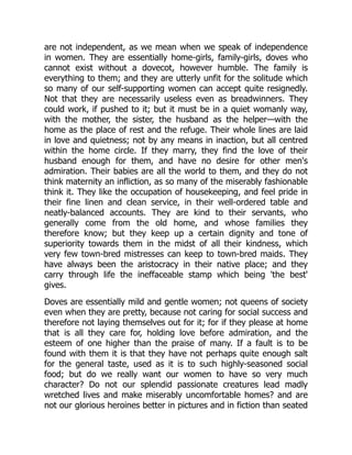 are not independent, as we mean when we speak of independence
in women. They are essentially home-girls, family-girls, doves who
cannot exist without a dovecot, however humble. The family is
everything to them; and they are utterly unfit for the solitude which
so many of our self-supporting women can accept quite resignedly.
Not that they are necessarily useless even as breadwinners. They
could work, if pushed to it; but it must be in a quiet womanly way,
with the mother, the sister, the husband as the helper—with the
home as the place of rest and the refuge. Their whole lines are laid
in love and quietness; not by any means in inaction, but all centred
within the home circle. If they marry, they find the love of their
husband enough for them, and have no desire for other men's
admiration. Their babies are all the world to them, and they do not
think maternity an infliction, as so many of the miserably fashionable
think it. They like the occupation of housekeeping, and feel pride in
their fine linen and clean service, in their well-ordered table and
neatly-balanced accounts. They are kind to their servants, who
generally come from the old home, and whose families they
therefore know; but they keep up a certain dignity and tone of
superiority towards them in the midst of all their kindness, which
very few town-bred mistresses can keep to town-bred maids. They
have always been the aristocracy in their native place; and they
carry through life the ineffaceable stamp which being 'the best'
gives.
Doves are essentially mild and gentle women; not queens of society
even when they are pretty, because not caring for social success and
therefore not laying themselves out for it; for if they please at home
that is all they care for, holding love before admiration, and the
esteem of one higher than the praise of many. If a fault is to be
found with them it is that they have not perhaps quite enough salt
for the general taste, used as it is to such highly-seasoned social
food; but do we really want our women to have so very much
character? Do not our splendid passionate creatures lead madly
wretched lives and make miserably uncomfortable homes? and are
not our glorious heroines better in pictures and in fiction than seated
 